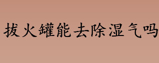 拔火罐能去除湿气吗？拔火罐是什么原理？拔火罐有什么好处？