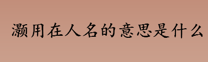 灏用在人名的意思是什么？灏字在名字里的含义介绍