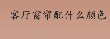 客厅窗帘配什么颜色比较好？客厅窗帘颜色搭配