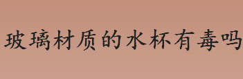 玻璃材质的水杯有毒吗？玻璃杯健康吗？