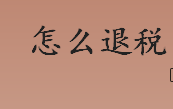 怎么退税？哪些情况可申请退税？退税申报条件及流程介绍