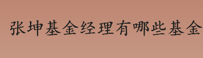 张坤基金经理有哪些基金？张坤基金经理基金管理规模是多少？