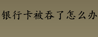 银行卡被吞了怎么办？银行卡被吞了如何补办新卡？银行卡被吞食的解决方法