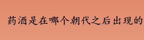 药酒是在哪个朝代之后出现的？药酒出现的朝代是？药酒起源时代是？