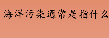 海洋污染通常是指什么？什么是海洋污染？石油污染的危害介绍