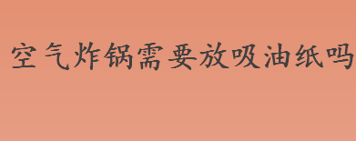 空气炸锅需要放吸油纸吗？空气炸锅的正确使用方法介绍