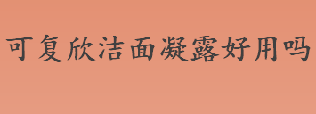 可复欣洁面凝露好用吗 可复欣洁面凝露成分安全吗