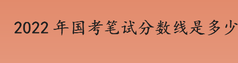 2022年国考笔试分数线是多少？国考笔试分数线多少分合格？