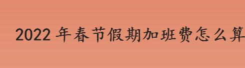 2022年春节假期加班费怎么算？2022年春节放假调休安排具体情况