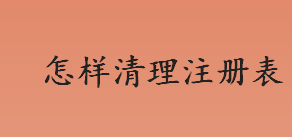 怎样清理注册表？怎么批量清除注册表内容？清理注册表的方法盘点