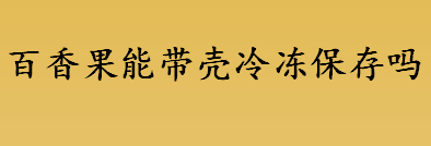 百香果能带壳冷冻保存吗？ 百香果的保存方法有哪些？