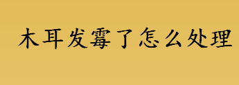 木耳发霉了怎么处理 木耳受潮发霉还能吃吗