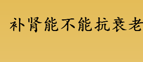 补肾可以抗衰老吗？补肾有延缓衰老的作用吗？