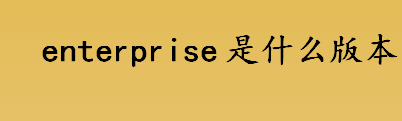 enterprise是什么版本 enterprise是Windows系统企业版吗