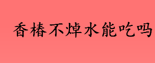 香椿不焯水能吃吗？香椿不焯水能吃吗？亚硝酸盐的危害有哪些？