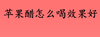 苹果醋怎么喝效果好？苹果醋的最佳喝法是什么？