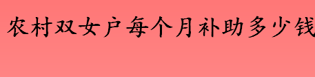 双女户补贴标准2022年是怎样的？农村双女户每个月可以补助多少钱？