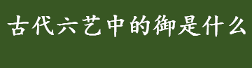 古代六艺中的御是什么意思 古代六艺礼乐射御书数中的御是指什么