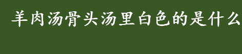 羊肉汤骨头汤里白色的是什么 熬羊汤骨头汤出现白色的东西是什么