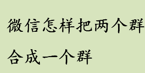 微信怎样把两个群合成一个群 微信有合并群聊的功能吗