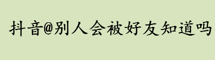 抖音@别人会被好友知道吗？抖音@别人会怎么样？ 