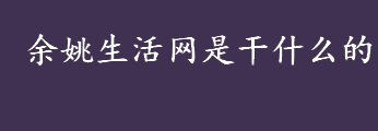 余姚生活网是干什么的 余姚生活网始创于哪一年