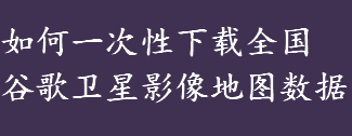 如何下载全国谷歌卫星影像地图数据 谷歌超清实时卫星地图下载方法 