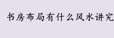 书房布局有什么风水讲究 书房布局注意事项介绍