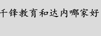 千锋教育和达内哪家好？千锋教育和达内怎么样？