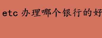 etc办理哪个银行的好？办etc哪个银行好及其各大银行的优势 介绍