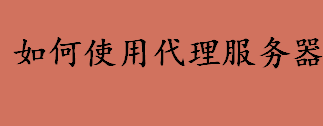 如何使用代理服务器 为什么使用代理服务器上网会非常慢 