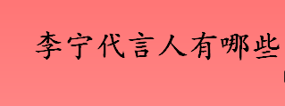 李宁代言人有哪些？新的李宁代言人是谁？中国李宁和李宁的区别