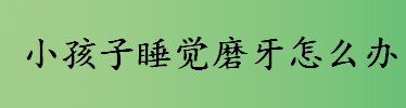 小孩子睡觉磨牙怎么办 小孩子睡觉磨牙是缺什么 