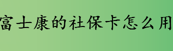 富士康的社保卡怎么用？富士康的社保卡使用方法介绍