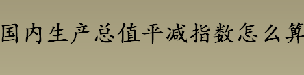 国内生产总值平减指数怎么算 国内生产总值平减指数查询方法介绍