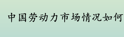 中国劳动力市场情况如何 目前中国劳动力市场的状况介绍