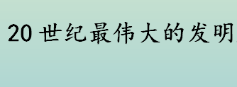 20世纪最伟大的发明是什么 20世纪最伟大的发明盘点