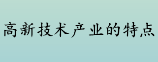 高新技术产业是什么 高新技术产业的特点有哪些