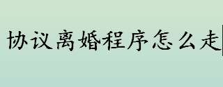 协议离婚程序怎么走 协议离婚程序盘点 