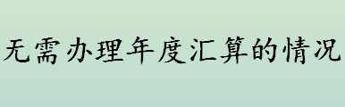 无需办理年度汇算的情况有哪些？2021年度汇算办理时间一览