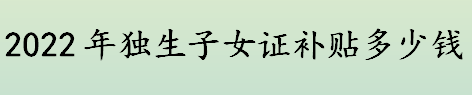 2022年独生子女证补贴标准是什么  独生子女证办理需什么材料 