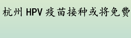 杭州HPV疫苗接种何时免费？hpv疫苗2价4价9价的区别介绍