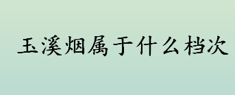 玉溪算不算高档烟？玉溪烟属于什么档次？玉溪高档烟有哪些？