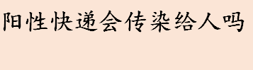 阳性快递会传染给人吗 新冠病毒在印刷品上能存活多长时间