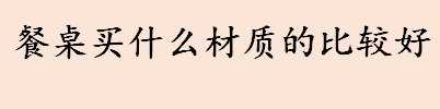 餐桌买什么材质的比较好 大理石材质的餐桌怎么样