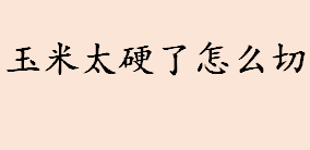 玉米太硬了怎么切 玉米的正确切法介绍