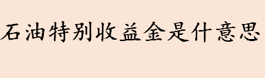 石油特别收益金是什意思 石油特别收益金有什么作用和意义 