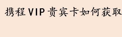 携程vip贵宾卡如何获取 携程贵宾卡的用途有哪些