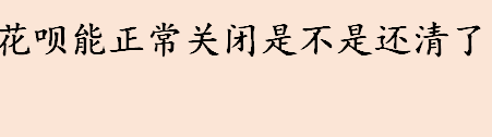 花呗能正常关闭是不是还清了 花呗逾期会接入征信系统吗