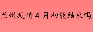 预计兰州疫情几号结束 兰州疫情4月初可以清零吗 